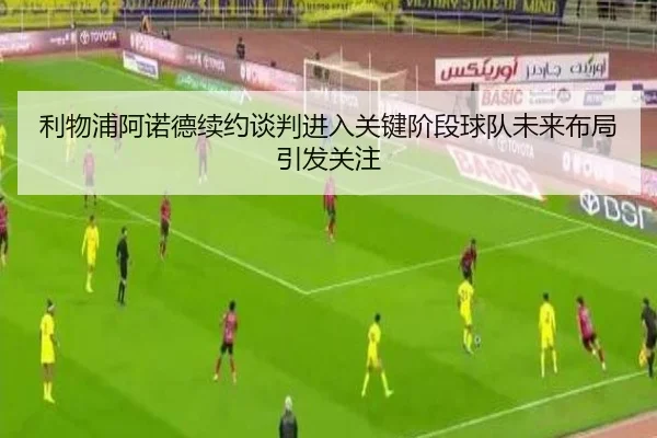 利物浦阿诺德续约谈判进入关键阶段球队未来布局引发关注