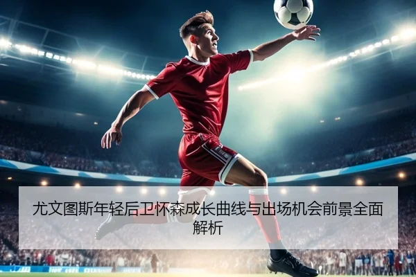 尤文图斯年轻后卫怀森成长曲线与出场机会前景全面解析