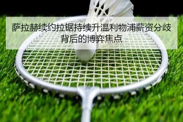 萨拉赫续约拉锯持续升温利物浦薪资分歧背后的博弈焦点