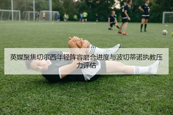 英媒聚焦切尔西年轻阵容磨合进度与波切蒂诺执教压力评估