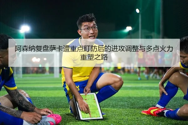 阿森纳复盘萨卡遭重点盯防后的进攻调整与多点火力重塑之路