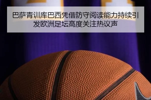 巴萨青训库巴西凭借防守阅读能力持续引发欧洲足坛高度关注热议声