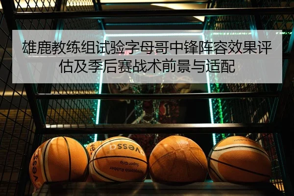 雄鹿教练组试验字母哥中锋阵容效果评估及季后赛战术前景与适配