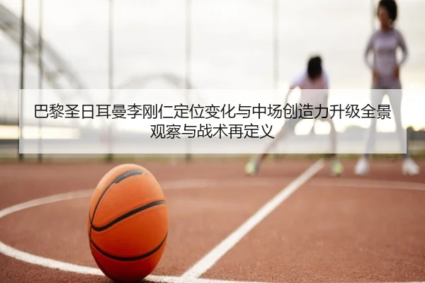 巴黎圣日耳曼李刚仁定位变化与中场创造力升级全景观察与战术再定义