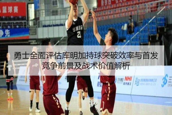 勇士全面评估库明加持球突破效率与首发竞争前景及战术价值解析