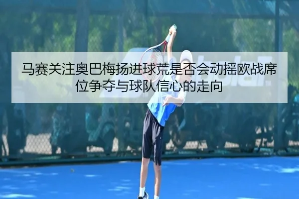 马赛关注奥巴梅扬进球荒是否会动摇欧战席位争夺与球队信心的走向
