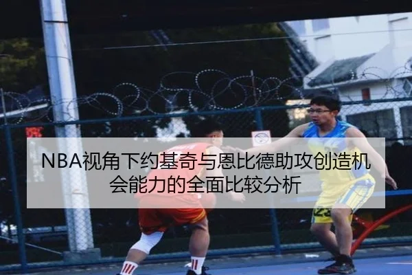 NBA视角下约基奇与恩比德助攻创造机会能力的全面比较分析