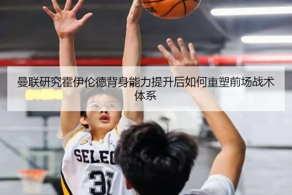 曼联研究霍伊伦德背身能力提升后如何重塑前场战术体系