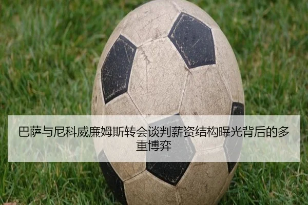 巴萨与尼科威廉姆斯转会谈判薪资结构曝光背后的多重博弈