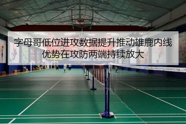 字母哥低位进攻数据提升推动雄鹿内线优势在攻防两端持续放大