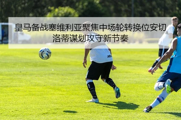 皇马备战塞维利亚聚焦中场轮转换位安切洛蒂谋划攻守新节奏